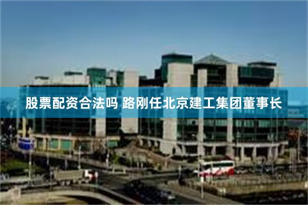 股票配资合法吗 路刚任北京建工集团董事长