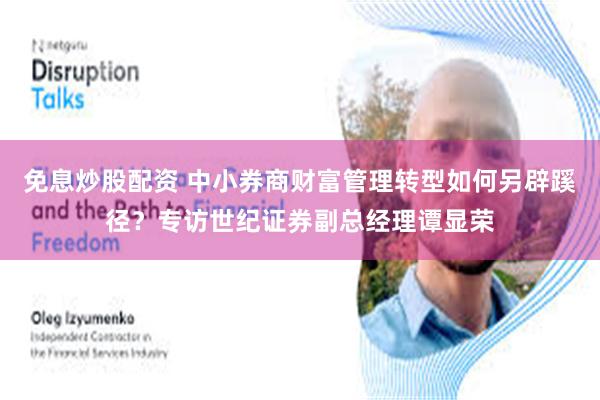 免息炒股配资 中小券商财富管理转型如何另辟蹊径？专访世纪证券副总经理谭显荣