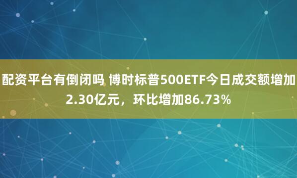配资平台有倒闭吗 博时标普500ETF今日成交额增加2.30亿元，环比增加86.73%