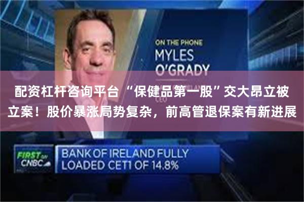 配资杠杆咨询平台 “保健品第一股”交大昂立被立案！股价暴涨局势复杂，前高管退保案有新进展