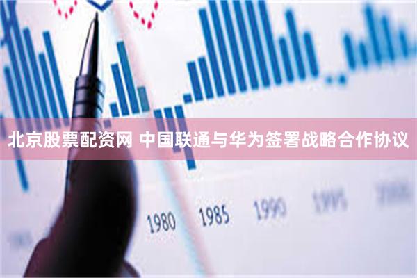 北京股票配资网 中国联通与华为签署战略合作协议