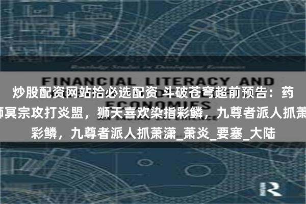 炒股配资网站拾必选配资 斗破苍穹超前预告：药老搭建空间虫洞，狮冥宗攻打炎盟，狮天喜欢染指彩鳞，九尊者派人抓萧潇_萧炎_要塞_大陆