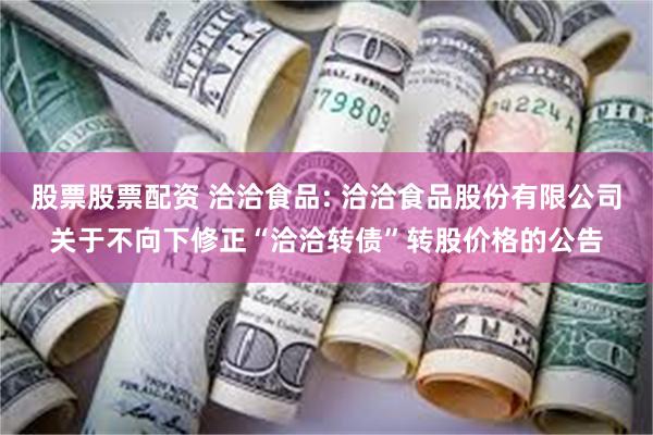 股票股票配资 洽洽食品: 洽洽食品股份有限公司关于不向下修正“洽洽转债”转股价格的公告