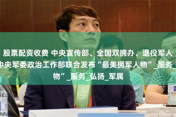 股票配资收费 中央宣传部、全国双拥办、退役军人事务部、中央军委政治工作部联合发布“最美拥军人物”_服务_弘扬_军属