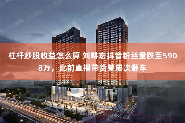 杠杆炒股收益怎么算 刘畊宏抖音粉丝量跌至5908万，此前直播带货曾屡次翻车