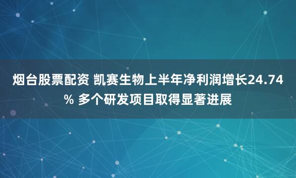 烟台股票配资 凯赛生物上半年净利润增长24.74% 多个研发项目取得显著进展