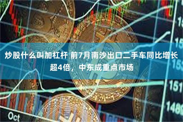 炒股什么叫加杠杆 前7月南沙出口二手车同比增长超4倍，中东成重点市场