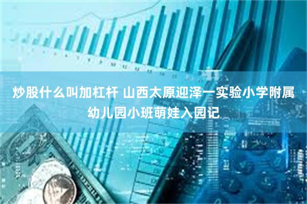 炒股什么叫加杠杆 山西太原迎泽一实验小学附属幼儿园小班萌娃入园记