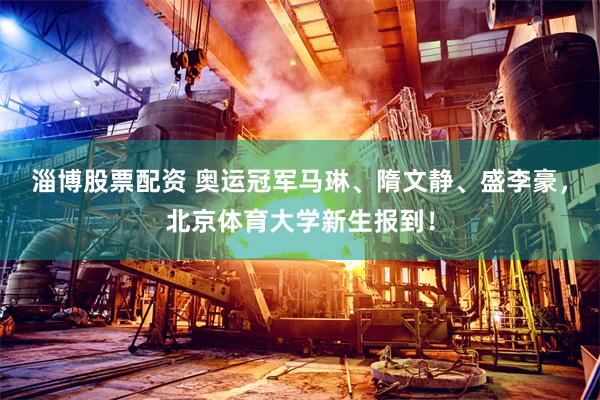 淄博股票配资 奥运冠军马琳、隋文静、盛李豪，北京体育大学新生报到！