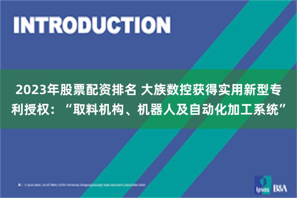 2023年股票配资排名 大族数控获得实用新型专利授权：“取料机构、机器人及自动化加工系统”
