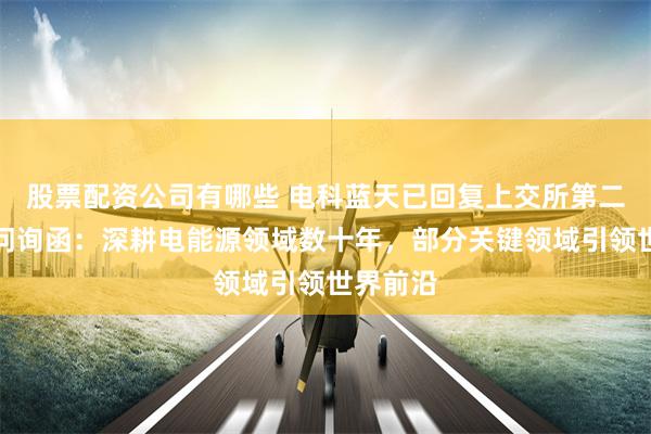 股票配资公司有哪些 电科蓝天已回复上交所第二轮审核问询函:深耕电能源领域数十年,部分关键领域引领世界前沿