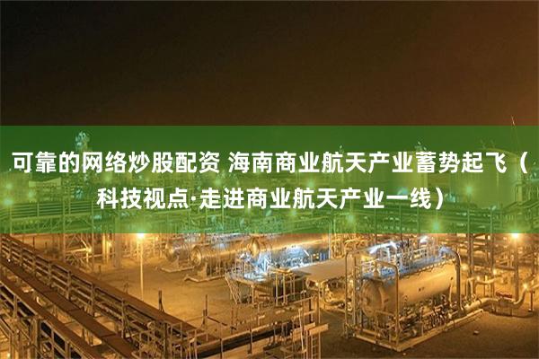 可靠的网络炒股配资 海南商业航天产业蓄势起飞(科技视点·走进商业航天产业一线)
