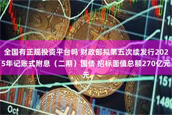全国有正规投资平台吗 财政部拟第五次续发行2025年记账式附息(二期)国债 招标面值总额270亿元