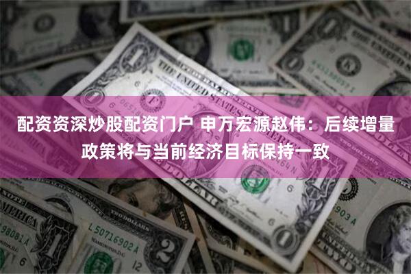 配资资深炒股配资门户 申万宏源赵伟：后续增量政策将与当前经济目标保持一致