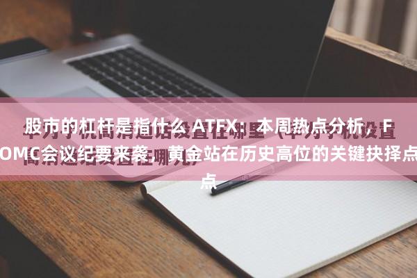 股市的杠杆是指什么 ATFX：本周热点分析，FOMC会议纪要来袭，黄金站在历史高位的关键抉择点